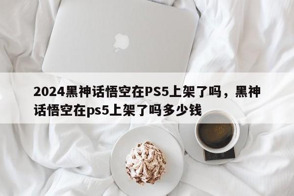 2024黑神话悟空在PS5上架了吗，黑神话悟空在ps5上架了吗多少钱