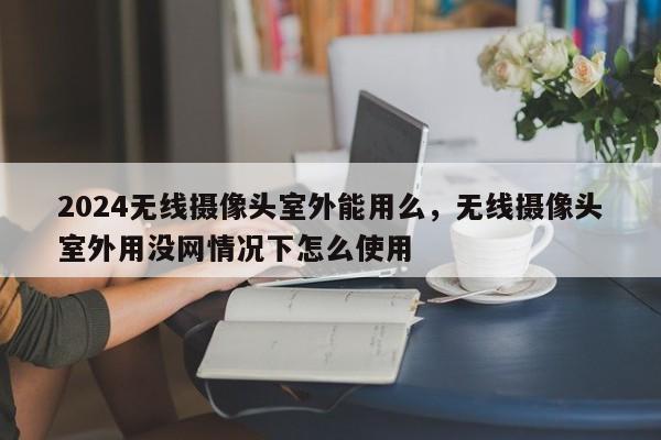 2024无线摄像头室外能用么，无线摄像头室外用没网情况下怎么使用