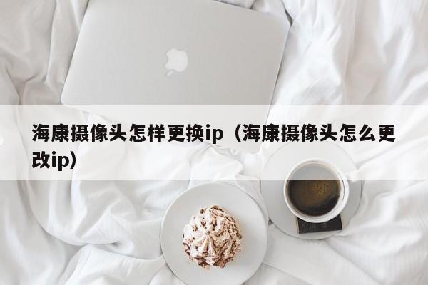 海康摄像头怎样更换ip（海康摄像头怎么更改ip）