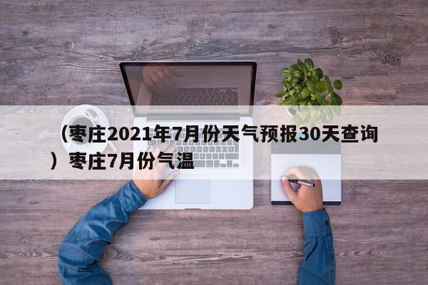 （枣庄2021年7月份天气预报30天查询）枣庄7月份气温