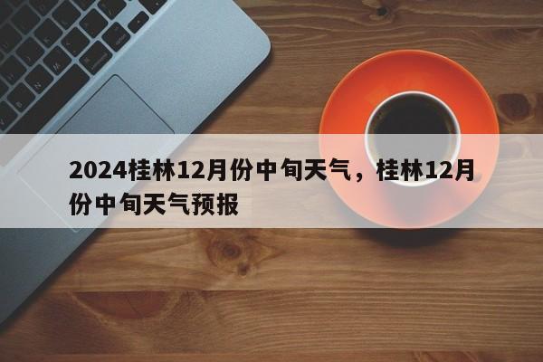 2024桂林12月份中旬天气，桂林12月份中旬天气预报