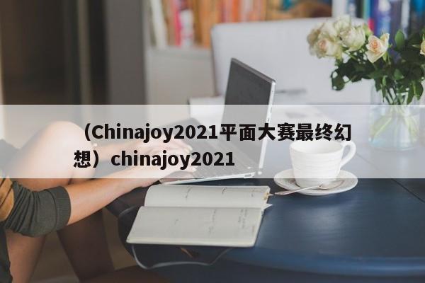 （Chinajoy2021平面大赛最终幻想）chinajoy2021