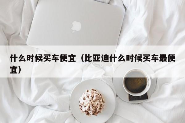 什么时候买车便宜（比亚迪什么时候买车最便宜）