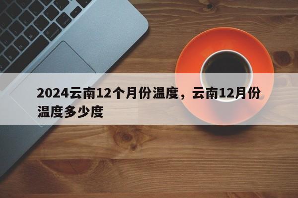 2024云南12个月份温度，云南12月份温度多少度