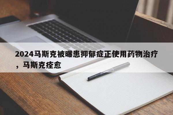 2024马斯克被曝患抑郁症正使用药物治疗，马斯克痊愈