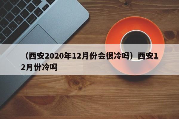 （西安2020年12月份会很冷吗）西安12月份冷吗