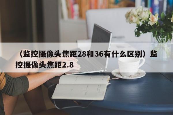 （监控摄像头焦距28和36有什么区别）监控摄像头焦距2.8