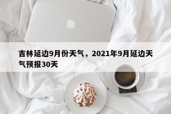 吉林延边9月份天气，2021年9月延边天气预报30天