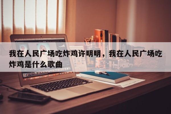 我在人民广场吃炸鸡许明明，我在人民广场吃炸鸡是什么歌曲