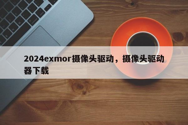 2024exmor摄像头驱动，摄像头驱动器下载