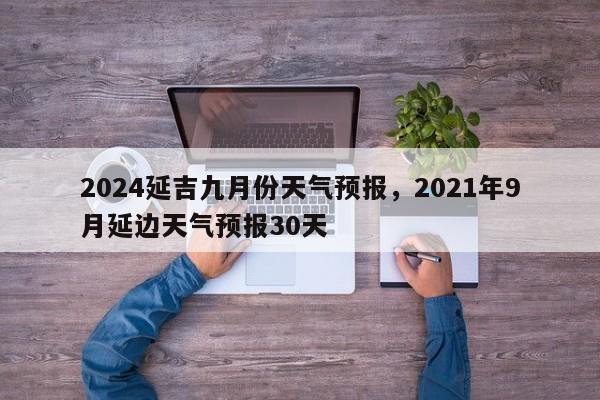 2024延吉九月份天气预报，2021年9月延边天气预报30天