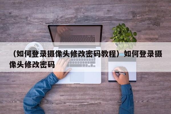 （如何登录摄像头修改密码教程）如何登录摄像头修改密码