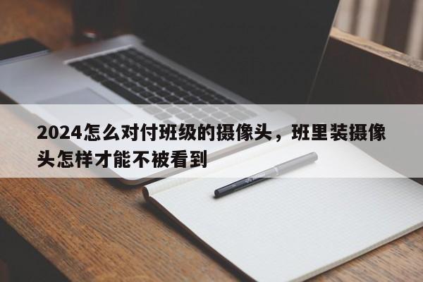 2024怎么对付班级的摄像头，班里装摄像头怎样才能不被看到