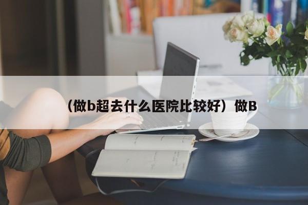 （做b超去什么医院比较好）做B