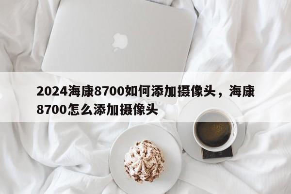 2024海康8700如何添加摄像头，海康8700怎么添加摄像头