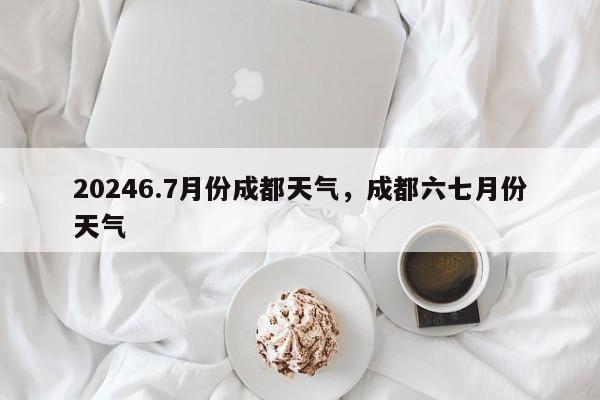 20246.7月份成都天气，成都六七月份天气