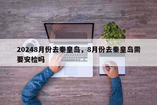 20248月份去秦皇岛，8月份去秦皇岛需要安检吗