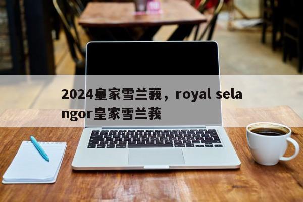 2024皇家雪兰莪，royal selangor皇家雪兰莪