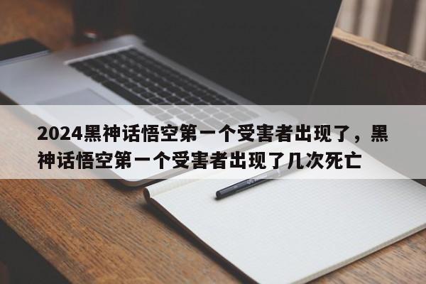 2024黑神话悟空第一个受害者出现了，黑神话悟空第一个受害者出现了几次死亡