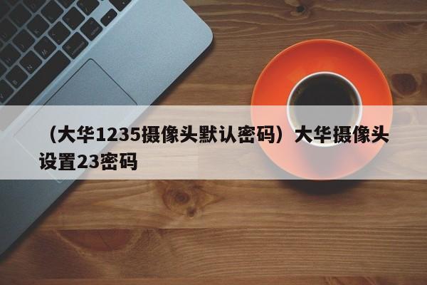 （大华1235摄像头默认密码）大华摄像头设置23密码