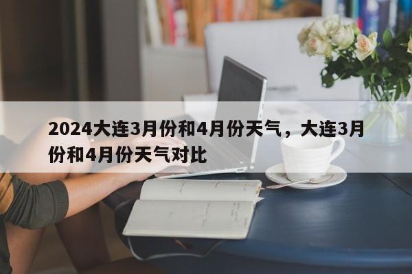 2024大连3月份和4月份天气，大连3月份和4月份天气对比