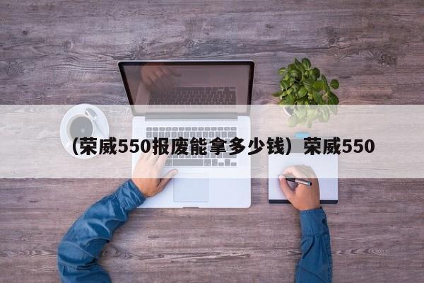 （荣威550报废能拿多少钱）荣威550