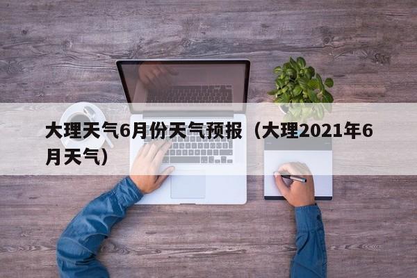 大理天气6月份天气预报（大理2021年6月天气）