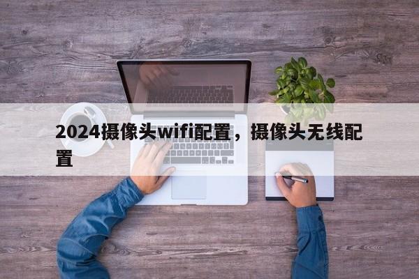 2024摄像头wifi配置，摄像头无线配置