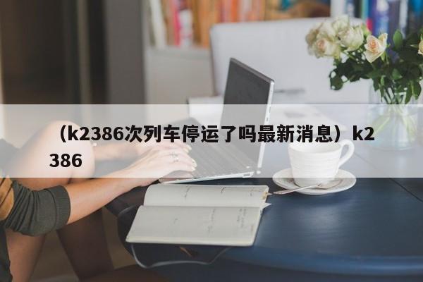 （k2386次列车停运了吗最新消息）k2386