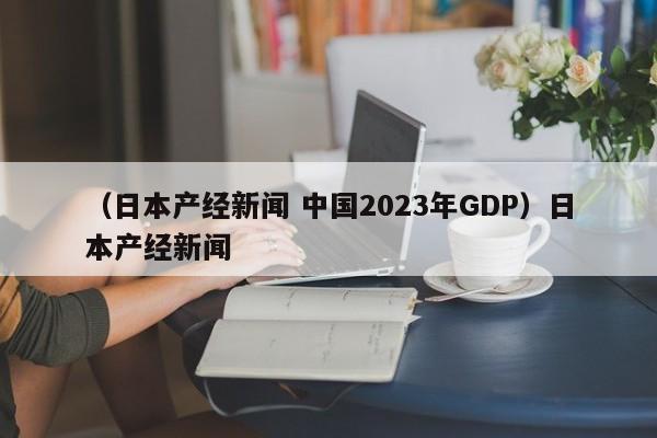 （日本产经新闻 中国2023年GDP）日本产经新闻