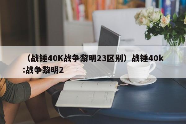 （战锤40K战争黎明23区别）战锤40k:战争黎明2