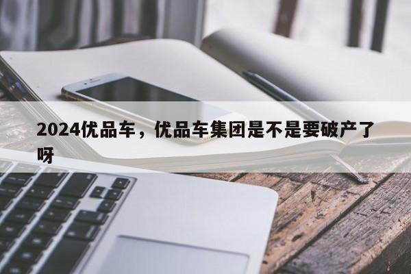 2024优品车，优品车集团是不是要破产了呀