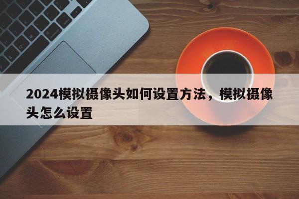 2024模拟摄像头如何设置方法，模拟摄像头怎么设置