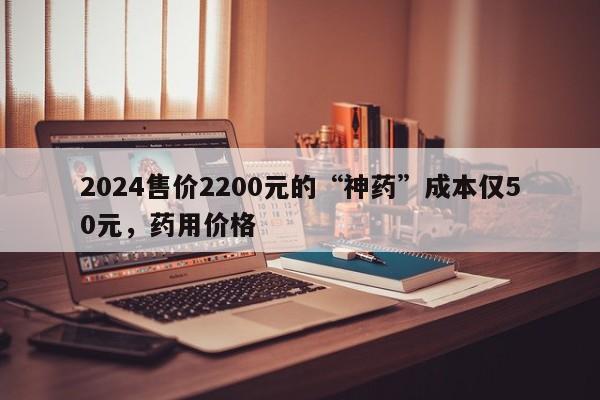 2024售价2200元的“神药”成本仅50元，药用价格