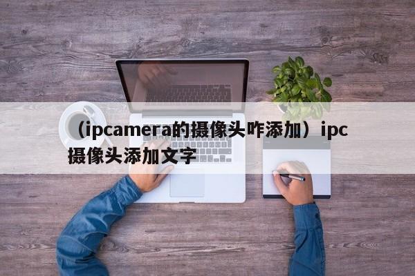 （ipcamera的摄像头咋添加）ipc摄像头添加文字