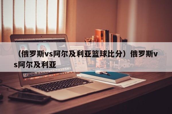 （俄罗斯vs阿尔及利亚篮球比分）俄罗斯vs阿尔及利亚