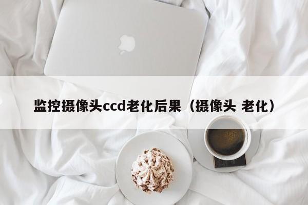 监控摄像头ccd老化后果（摄像头 老化）