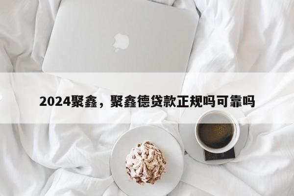 2024聚鑫，聚鑫德贷款正规吗可靠吗