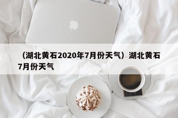 （湖北黄石2020年7月份天气）湖北黄石7月份天气