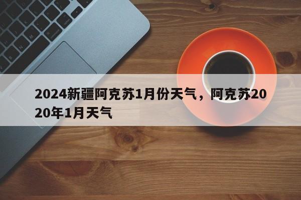 2024新疆阿克苏1月份天气，阿克苏2020年1月天气