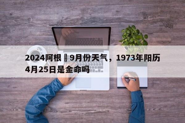 2024阿根迋9月份天气，1973年阳历4月25日是金命吗