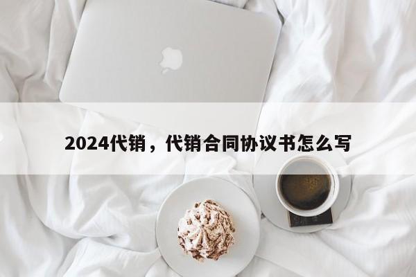 2024代销，代销合同协议书怎么写