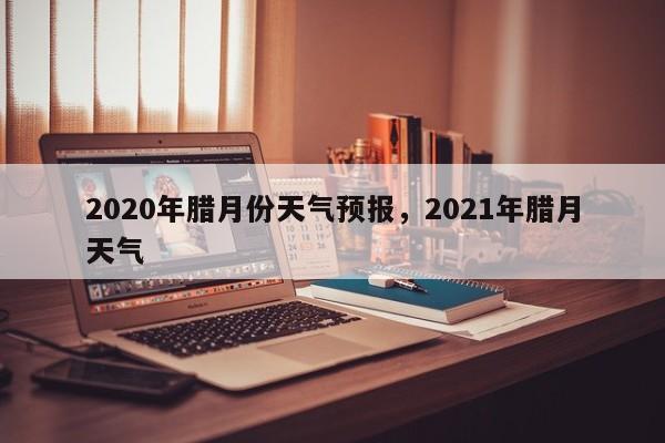 2020年腊月份天气预报，2021年腊月天气