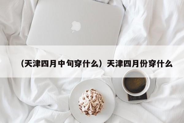 （天津四月中旬穿什么）天津四月份穿什么