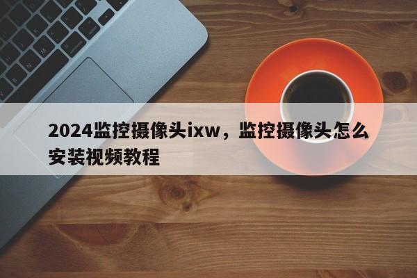 2024监控摄像头ixw，监控摄像头怎么安装视频教程