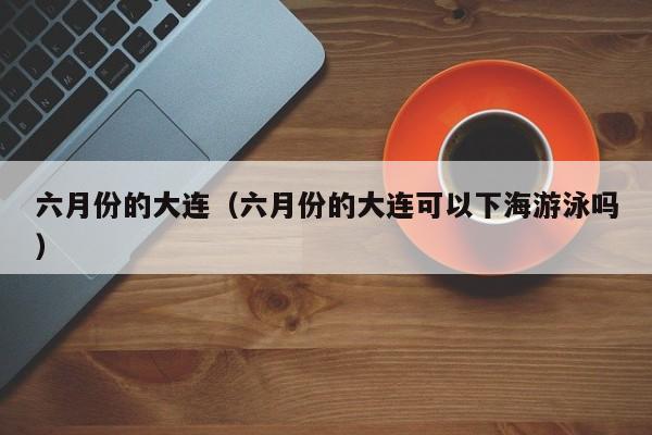 六月份的大连（六月份的大连可以下海游泳吗）