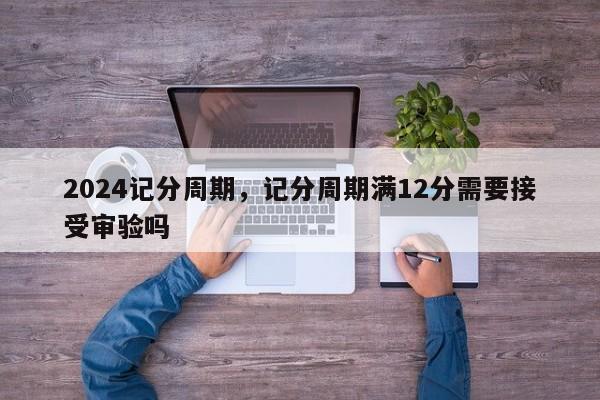 2024记分周期，记分周期满12分需要接受审验吗