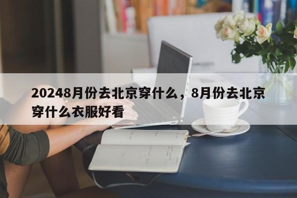 20248月份去北京穿什么，8月份去北京穿什么衣服好看