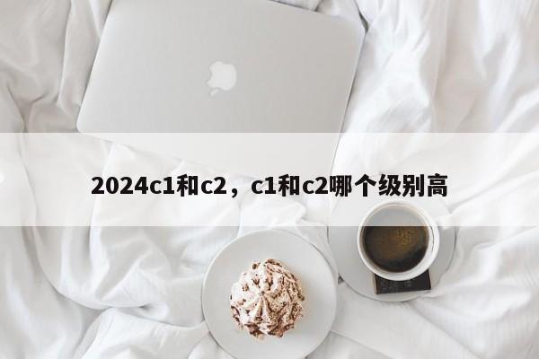 2024c1和c2，c1和c2哪个级别高