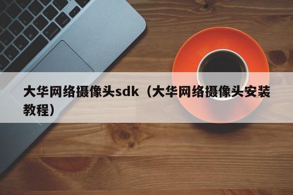 大华网络摄像头sdk（大华网络摄像头安装教程）